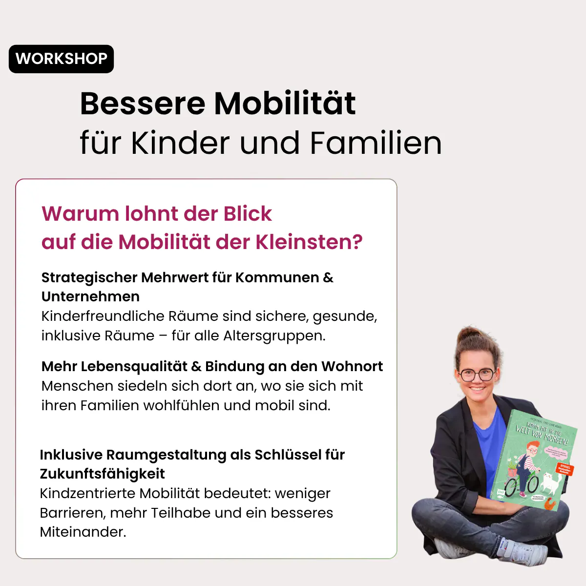 Bessere Mobilität für Kinder und Familien WORKSHOP Warum lohnt der Blick auf die Mobilität der Kleinsten? Strategischer Mehrwert für Kommunen & Unternehmen Kinderfreundliche Räume sind sichere, gesunde, inklusive Räume – für alle Altersgruppen. Mehr Lebensqualität & Bindung an den Wohnort Menschen siedeln sich dort an, wo sie sich mit ihren Familien wohlfühlen und mobil sind. Inklusive Raumgestaltung als Schlüssel für Zukunftsfähigkeit Kindzentrierte Mobilität bedeutet: weniger Barrieren, mehr Teilhabe und ein besseres Miteinander.
