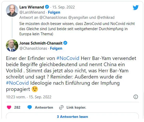 Lars Wienand schreibt an Jonas Schmidt-Chanasit auf X: "Sie müssten doch besser wissen, dass ZeroCovid und NoCovid nicht das Gleiche sind (und beide seit weitgehender Durchimpfung in Europa kein Thema)." Jonas Schmidt-Chanasit antwortet: "Einer der Erfinder von #NoCovid Herr Bar-Yam verwendet beide Begriffe gleichbedeutend und nennt China ein Vorbild . Stimmt das jetzt also nicht, was Herr Bar-Yam schreibt und sagt ? Reminder: Außerdem wurde die #NoCovid Ideologie nach Einführung der Impfung propagiert 😉" Gespräch vom 15. September 2022.