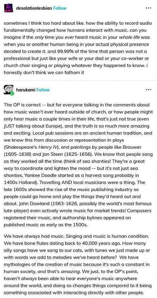 The screenshot of an exchange on Tumblr between two users. desolationlesbian: sometimes i think too hard about like. how the ability to record audio fundamentally changed how humans interact with music. can you imagine if the only time you ever heard music in your whole life was when you or another human being in your actual physical presence decided to create it. and 99.99% of the time that person was not a professional but just like your wife or your dad or your co-worker or church choir singing or playing whatever they happened to know. i honestly don’t think we can fathom it harukami: The OP is correct -- but for everyone talking in the comments about how music wasn’t ever heard outside of church, or how people might only hear music a couple times in their life, that’s just not true (even JUST talking about Europe), and the truth is so much more amazing and exciting. Local pub sessions are an ancient human tradition, and we know this from discussion or representation in plays (Shakespeare’s Henry IV), and paintings by people like Brouwer (1605–1638) and Jan Steen (1625–1656). We know that people sang as they worked all the time (think of sea shanties! They’re a great way to coordinate and lighten the mood -- but it’s not just sea shanties, Yankee Doodle started as a harvest song probably in 1400s Holland). Travelling AND local musicians were a thing. The late 1600s showed the rise of the music publishing industry so people could go home and play the things they’d heard out and about. John Dowland (1563–1626, possibly the world’s most famous lute-player) even actively wrote music for market trends! Composers registered their music, and authorship bylaws appeared on published music as early as the 1500s. We have always had music. Singing and music is human condition. We have bone flutes dating back to 40,000 years ago. How many silly songs have we sang to our cats, with tunes we just made up or with words we made to melodies we’ve heard before? We have mythologies of the creation of music because it’s such a constant in human society, and that’s amazing. Yes, to the OP’s point, we’ve always been able to hear music directly with another human being, and doing so changes compared to it being something associated with interacting directly with the world.
