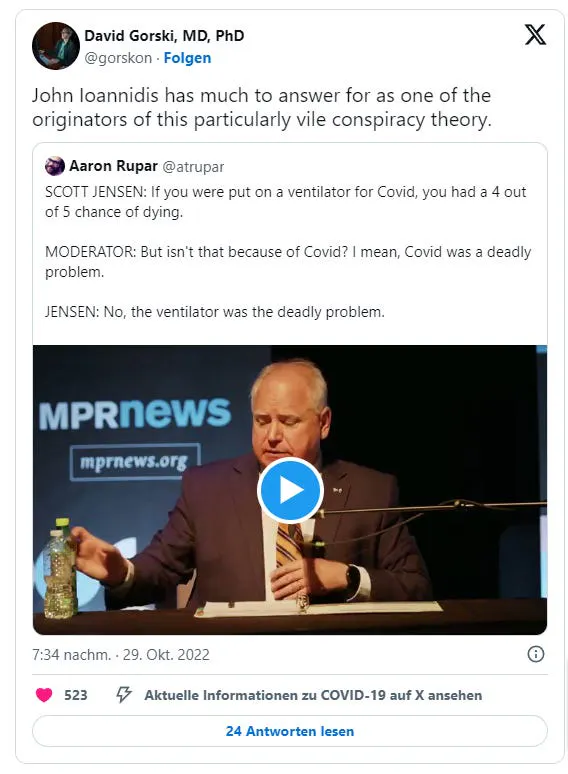 David Gorski am 29. Oktober 2022 auf Twitter: "John Ioannidis has much to answer for as one of the originators of this particularly vile conspiracy theory." Er zitiert einen Tweet von Aaron Rupar, in dem dieser schreibt: "SCOTT JENSEN: If you were put on a ventilator for Covid, you had a 4 out of 5 chance of dying. MODERATOR: But isn't that because of Covid? I mean, Covid was a deadly problem. JENSEN: No, the ventilator was the deadly problem."