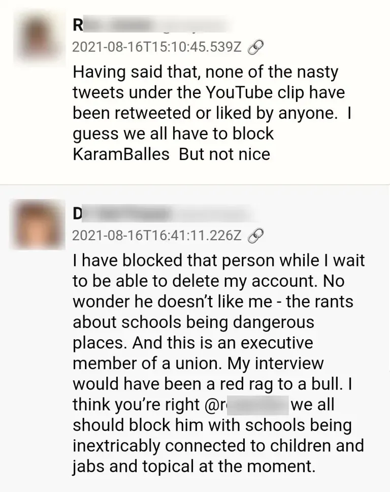 Chatauszug:
R: Having said that, none of the nasty tweets under the YouTube clip have been retweeted or liked by anyone. I guess we all have to block Karam Bales. But not nice.
D antwortet: I have blocked that person while I wait to be able to delete my account. No wonder he doesn't like me - the rands about schools being dangerous places. And this is an executive member of a union. My interview would have been a red rag to a bull. I think you're right R. We all should block him with schools being inextricably connected to children and jabs and topical at the moment.
